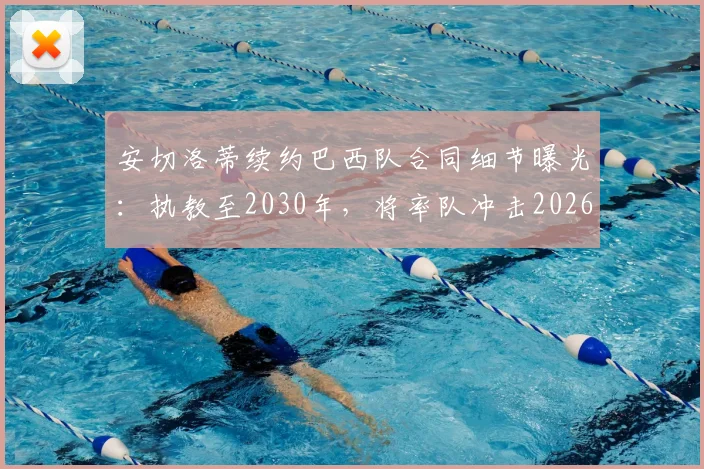 安切洛蒂续约巴西队合同细节曝光：执教至2030年，将率队冲击2026世界杯冠军，战术打法与未来规划前瞻