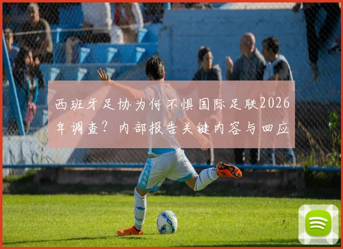 西班牙足协为何不惧国际足联2026年调查?内部报告关键内容与回应策略深度解读