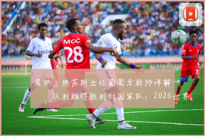 若热·热苏斯出任葡萄牙新帅详解:从利雅得胜利到国家队,2026世界杯前景与C罗角色分析