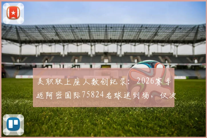 美职联上座人数创纪录：2026赛季迈阿密国际75824名球迷到场，仅次于历史第一，深度分析高人气原因