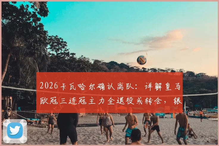 2026卡瓦哈尔确认离队：详解皇马欧冠三连冠主力全退役或转会，银河战舰一个时代落幕