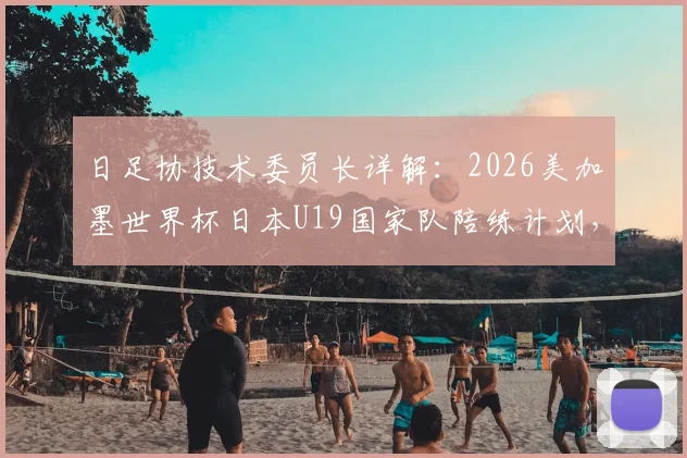 日足协技术委员长详解：2026美加墨世界杯日本U19国家队陪练计划，对青训体系提升有何影响？