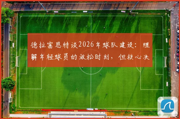 德拉富恩特谈2026年球队建设：理解年轻球员的放松时刻，但核心决策始终围绕团队整体利益