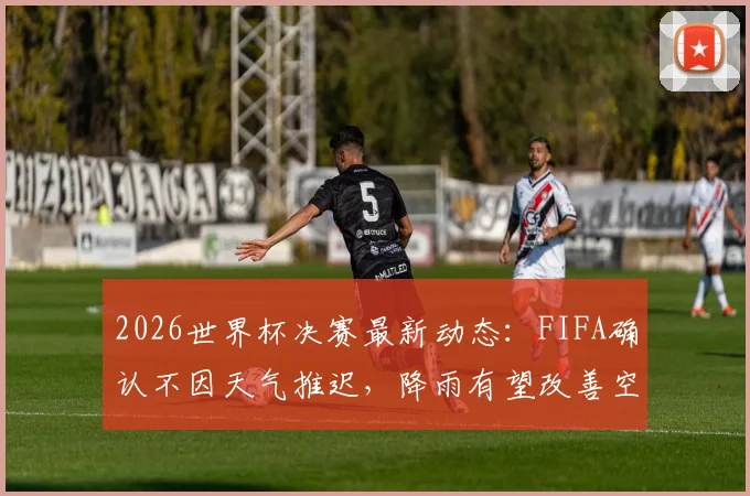 2026世界杯决赛最新动态：FIFA确认不因天气推迟，降雨有望改善空气与球场状况