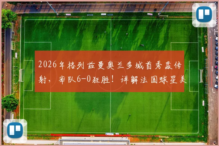 2026年格列兹曼奥兰多城首秀轰传射，率队6-0狂胜！详解法国球星美职联开局表现与战术作用