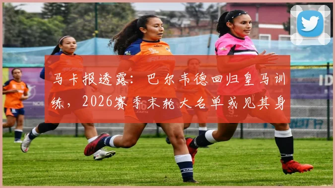 马卡报透露：巴尔韦德回归皇马训练，2026赛季末轮大名单或见其身影