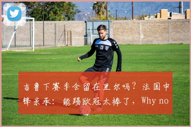 吉鲁下赛季会留在里尔吗？法国中锋亲承：能踢欧冠太棒了，Why not？