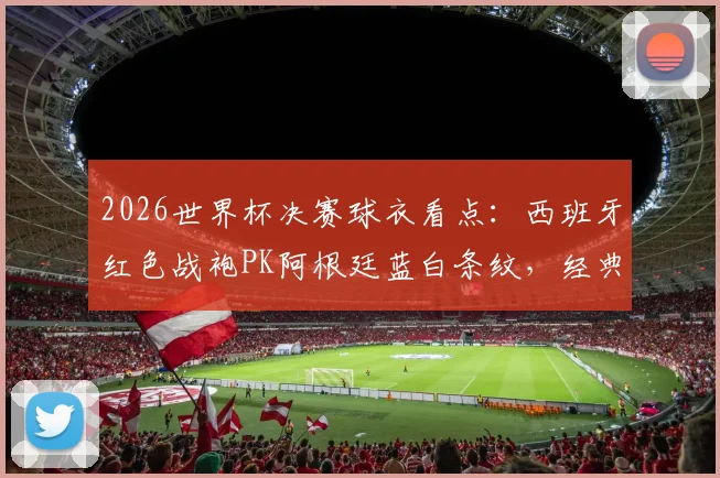 2026世界杯决赛球衣看点：西班牙红色战袍PK阿根廷蓝白条纹，经典主场对决寓意与历史全解析