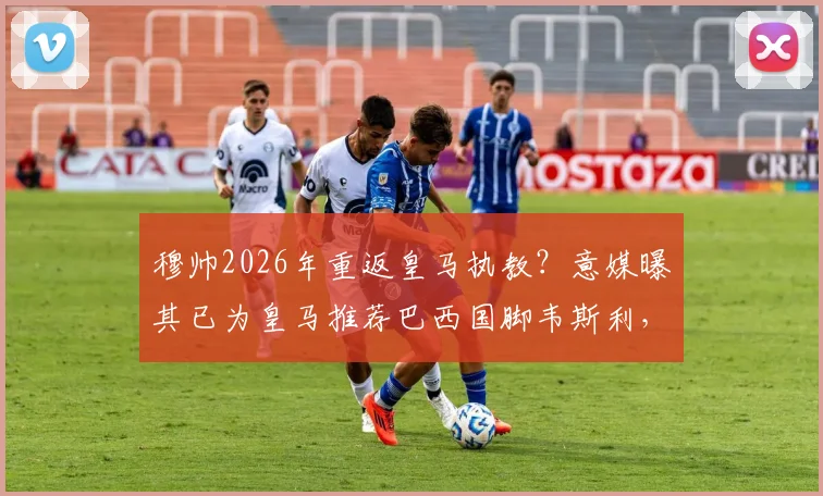 穆帅2026年重返皇马执教？意媒曝其已为皇马推荐巴西国脚韦斯利，引援计划提前曝光