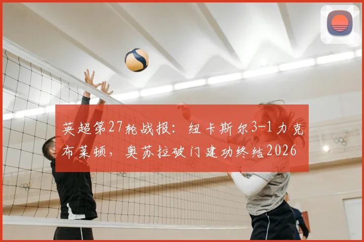 英超第27轮战报：纽卡斯尔3-1力克布莱顿，奥苏拉破门建功终结2026赛季五连败颓势