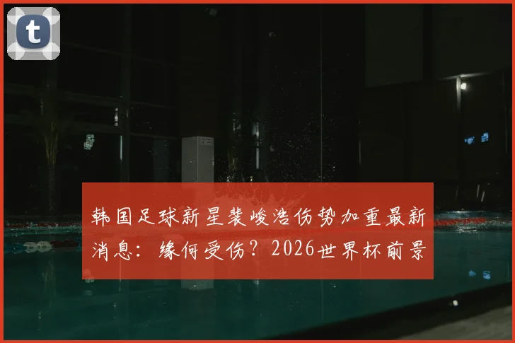 韩国足球新星裴峻浩伤势加重最新消息:缘何受伤?2026世界杯前景及对韩国队战墨西哥影响分析