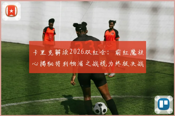 卡里克解读2026双红会:前红魔核心揭秘将利物浦之战视为终极决战的三大原因与独家备战视角
