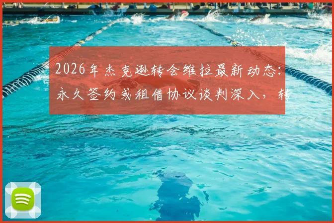 2026年杰克逊转会维拉最新动态：永久签约或租借协议谈判深入，转会费与个人条款成关键