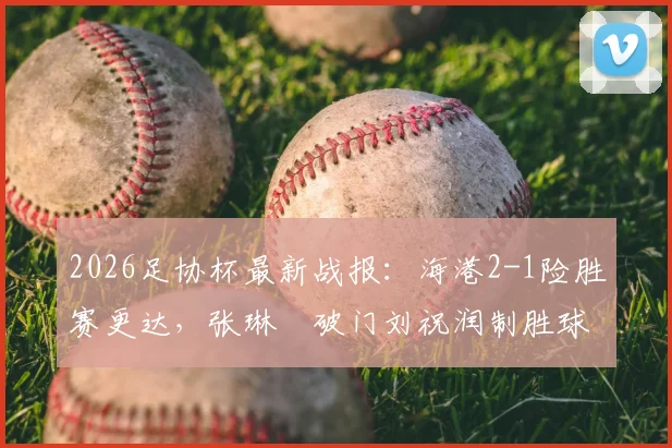 2026足协杯最新战报：海港2-1险胜赛更达，张琳芃破门刘祝润制胜球关键数据全解析