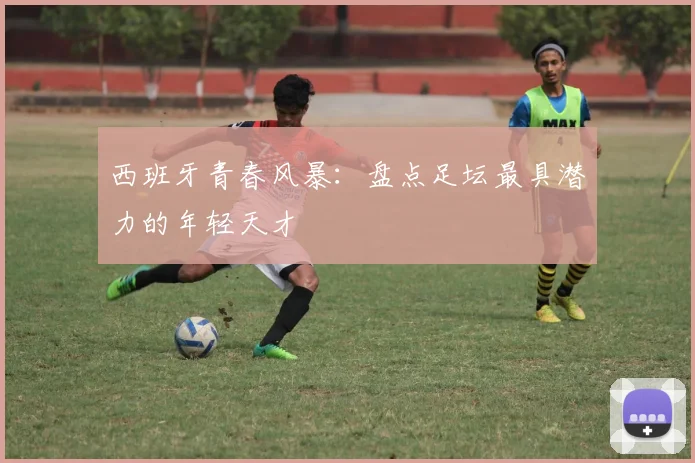 西班牙青春风暴：盘点足坛最具潜力的年轻天才