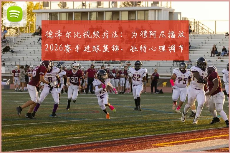 德泽尔比视频疗法：为穆阿尼播放2026赛季进球集锦，独特心理调节助其重拾射门靴