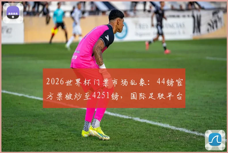 2026世界杯门票市场乱象:44镑官方票被炒至4251镑,国际足联平台售票现状调查