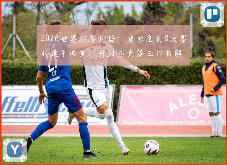 2026世界杯零封榜:库尔图瓦8次零封追平洛里,并列历史第三门将解析