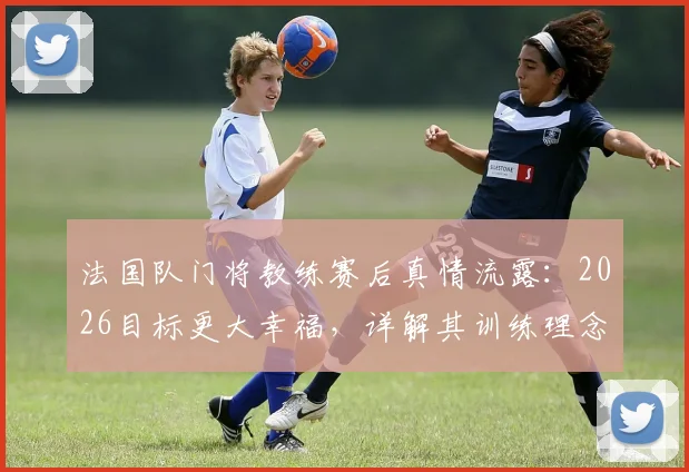 法国队门将教练赛后真情流露：2026目标更大幸福，详解其训练理念与感人致辞