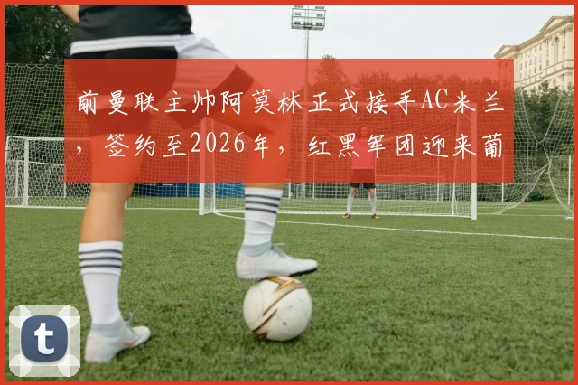 前曼联主帅阿莫林正式接手AC米兰，签约至2026年，红黑军团迎来葡萄牙新帅