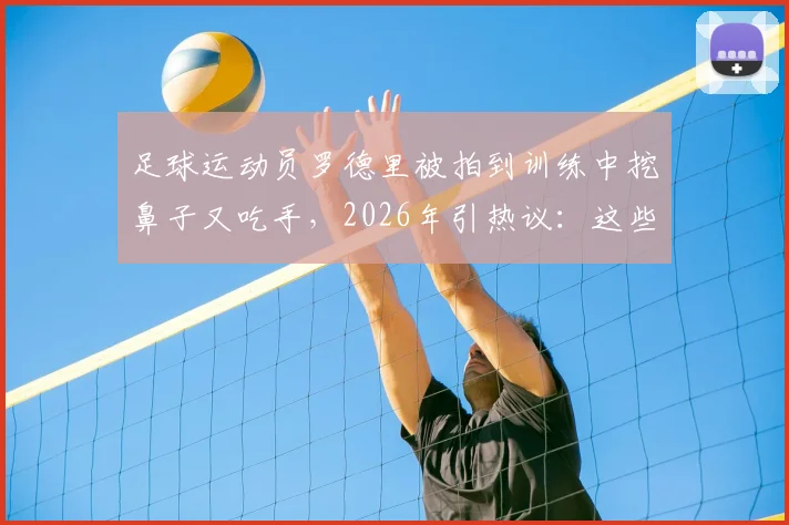 足球运动员罗德里被拍到训练中挖鼻子又吃手,2026年引热议:这些球场不卫生习惯跟谁学的?