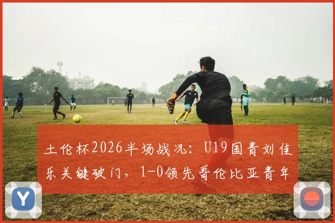 土伦杯2026半场战况：U19国青刘佳乐关键破门，1-0领先哥伦比亚青年队，出线前景分析