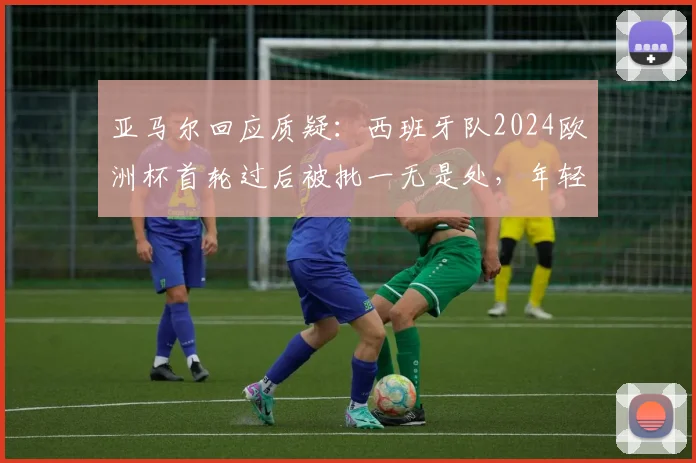 亚马尔回应质疑：西班牙队2024欧洲杯首轮过后被批一无是处，年轻核心直言无法理解