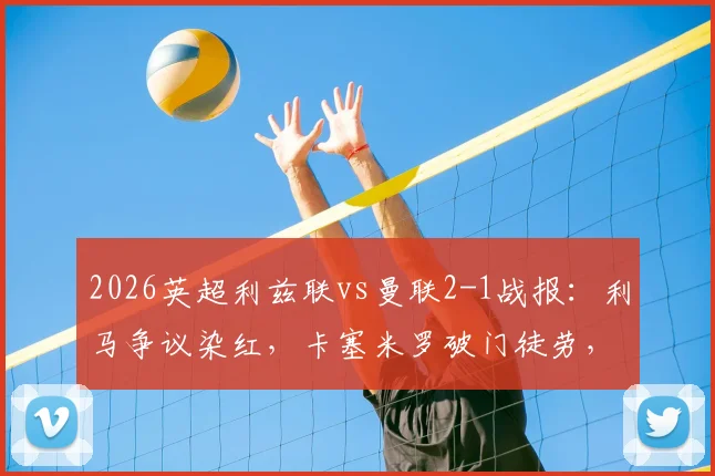 2026英超利兹联vs曼联2-1战报：利马争议染红，卡塞米罗破门徒劳，十人红魔主场告负录像回顾
