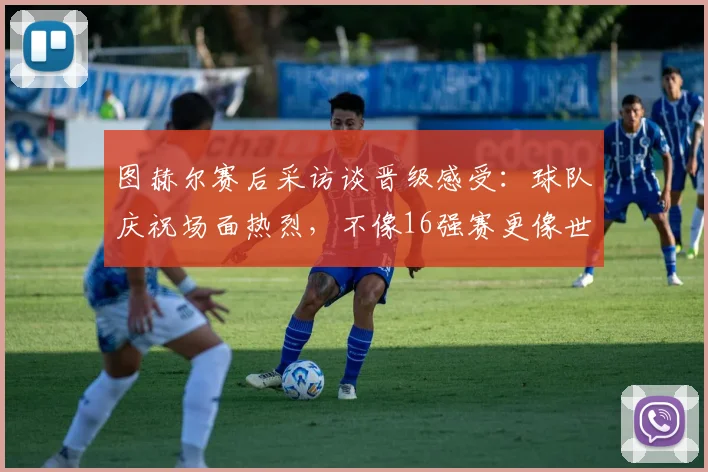 图赫尔赛后采访谈晋级感受：球队庆祝场面热烈，不像16强赛更像世界杯决赛