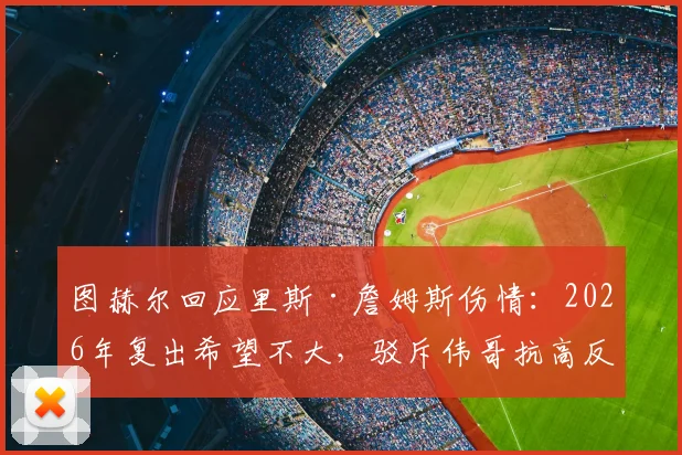 图赫尔回应里斯·詹姆斯伤情：2026年复出希望不大，驳斥伟哥抗高反谣言，详解切尔西高原备战