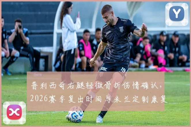 普利西奇右腿轻微骨折伤情确认，2026赛季复出时间与米兰定制康复计划深度解读