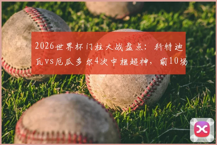 2026世界杯门柱大战盘点：科特迪瓦vs厄瓜多尔4次中框超神，前10场仅5次！球迷直呼球门开挂