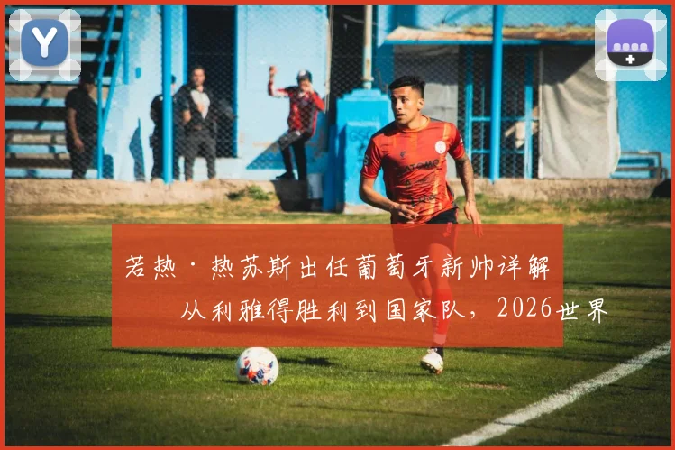 若热·热苏斯出任葡萄牙新帅详解：从利雅得胜利到国家队，2026世界杯前景与C罗角色分析