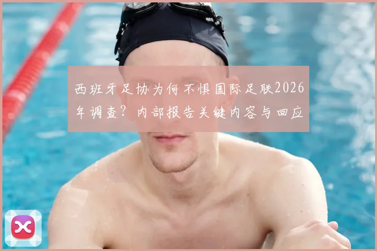 西班牙足协为何不惧国际足联2026年调查？内部报告关键内容与回应策略深度解读