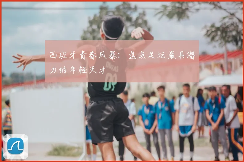 西班牙青春风暴：盘点足坛最具潜力的年轻天才