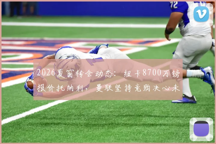 2026夏窗转会动态：纽卡8700万镑报价托纳利，曼联坚持竞购决心未动摇