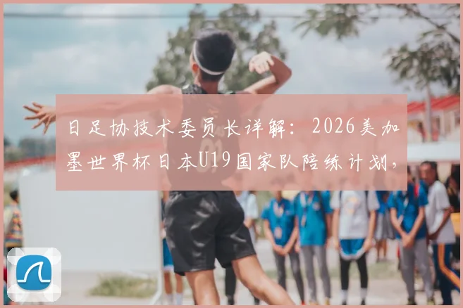 日足协技术委员长详解:2026美加墨世界杯日本U19国家队陪练计划,对青训体系提升有何影响?