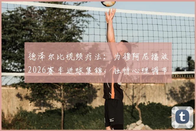 德泽尔比视频疗法：为穆阿尼播放2026赛季进球集锦，独特心理调节助其重拾射门靴