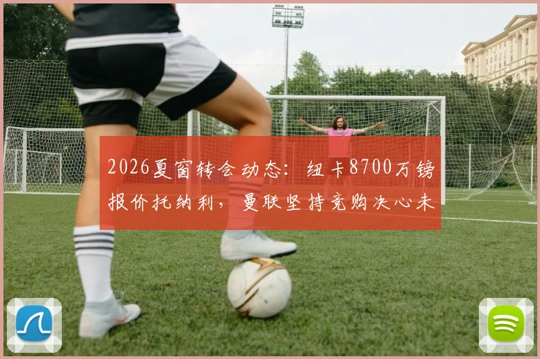 2026夏窗转会动态：纽卡8700万镑报价托纳利，曼联坚持竞购决心未动摇
