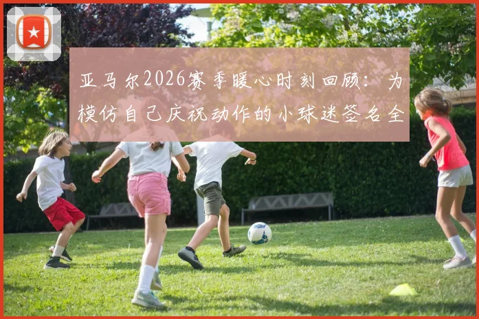 亚马尔2026赛季暖心时刻回顾：为模仿自己庆祝动作的小球迷签名全过程详解，球星亲笔签名获取指南