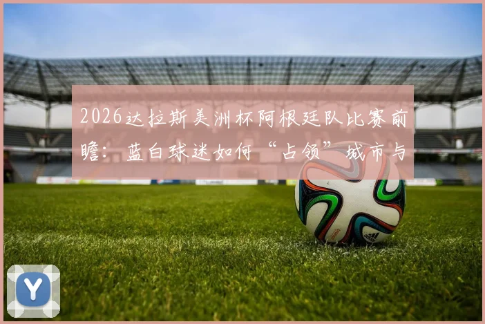 2026达拉斯美洲杯阿根廷队比赛前瞻：蓝白球迷如何“占领”城市与AT&T体育场观赛全攻略