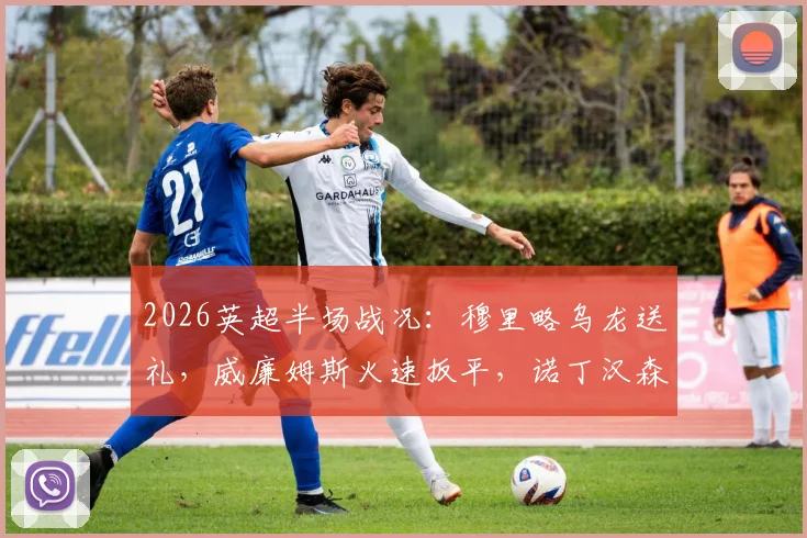 2026英超半场战况：穆里略乌龙送礼，威廉姆斯火速扳平，诺丁汉森林1-1阿斯顿维拉关键球解析