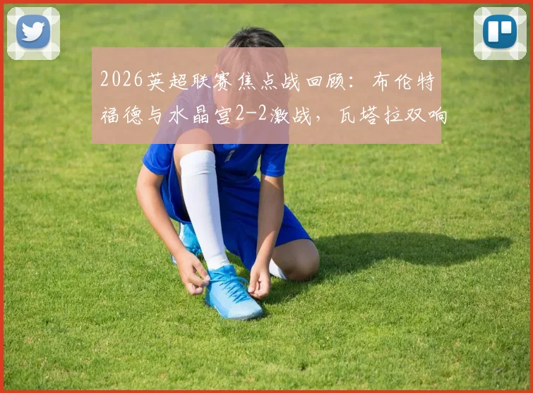 2026英超联赛焦点战回顾：布伦特福德与水晶宫2-2激战，瓦塔拉双响救主，萨尔传射建功