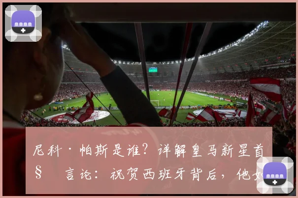 尼科·帕斯是谁？详解皇马新星首秀言论：祝贺西班牙背后，他如何助力阿根廷冲击2026冠军