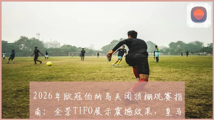 2026年欧冠伯纳乌关闭顶棚观赛指南：全景TIFO展示震撼效果，皇马主场营造顶级氛围