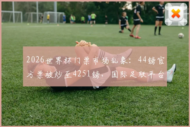 2026世界杯门票市场乱象：44镑官方票被炒至4251镑，国际足联平台售票现状调查