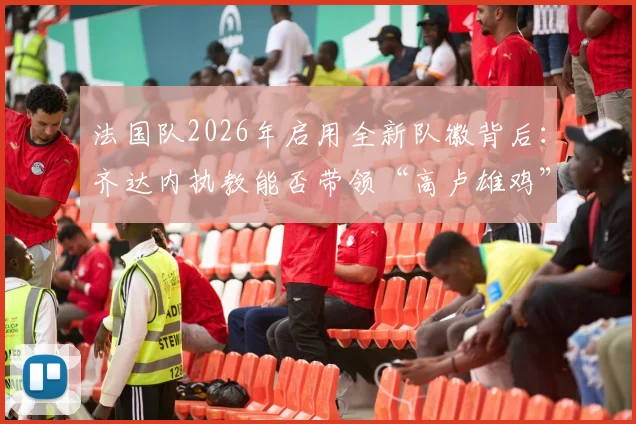 法国队2026年启用全新队徽背后：齐达内执教能否带领“高卢雄鸡”重返欧洲之巅？