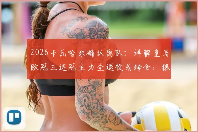 2026卡瓦哈尔确认离队:详解皇马欧冠三连冠主力全退役或转会,银河战舰一个时代落幕