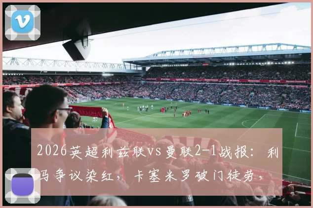 2026英超利兹联vs曼联2-1战报：利马争议染红，卡塞米罗破门徒劳，十人红魔主场告负录像回顾