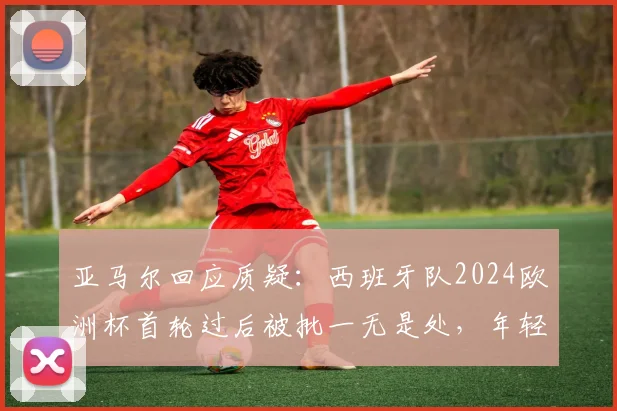亚马尔回应质疑：西班牙队2024欧洲杯首轮过后被批一无是处，年轻核心直言无法理解